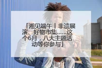 湘见端午丨非遗展演、好物市集……这个6月，八大主题活动等你参与