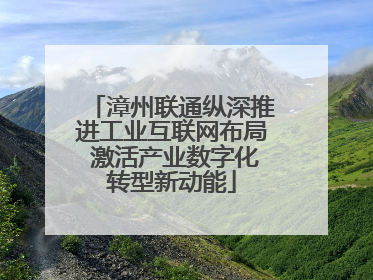 漳州联通纵深推进工业互联网布局 激活产业数字化转型新动能
