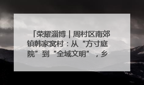 荣耀淄博｜周村区南郊镇韩家窝村：从“方寸庭院”到“全域文明”，乡村振兴的“美学革命”