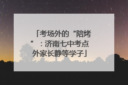 考场外的“陪烤”：济南七中考点外家长静等学子