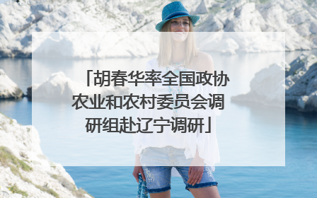 胡春华率全国政协农业和农村委员会调研组赴辽宁调研