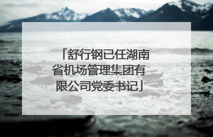 舒行钢已任湖南省机场管理集团有限公司党委书记