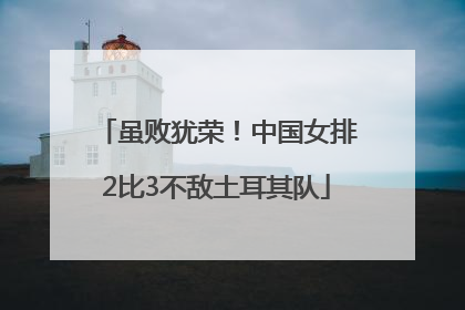 虽败犹荣！中国女排2比3不敌土耳其队