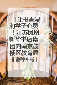 让书香浸润学子心灵！江苏凤凰新华书店集团向南京鼓楼区教育局捐赠图书