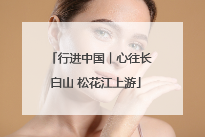 行进中国丨心往长白山 松花江上游