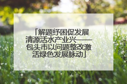 解题纾困促发展 清源活水产业兴——包头市以问题整改激活绿色发展脉动