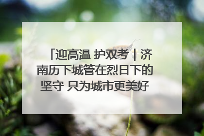 迎高温 护双考｜济南历下城管在烈日下的坚守 只为城市更美好 学子更安心