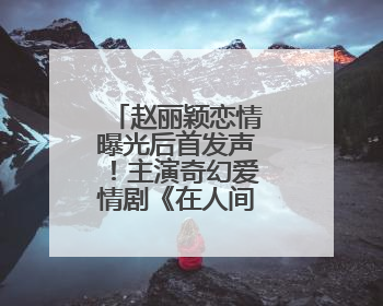 赵丽颖恋情曝光后首发声！主演奇幻爱情剧《在人间》即将定档