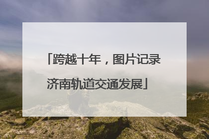 跨越十年，图片记录济南轨道交通发展