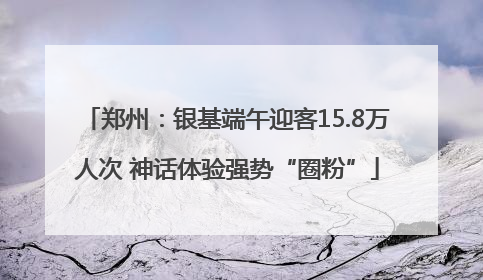 郑州：银基端午迎客15.8万人次 神话体验强势“圈粉”