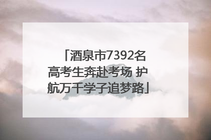 酒泉市7392名高考生奔赴考场 护航万千学子追梦路