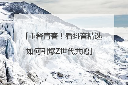 重释青春！看抖音精选如何引爆Z世代共鸣
