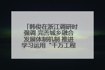 韩俊在浙江调研时强调 完善城乡融合发展体制机制 推进学习运用“千万工程”经验走深走实