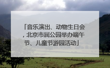 音乐演出、动物生日会，北京市属公园举办端午节、儿童节游园活动