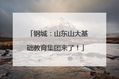 钢城：山东山大基础教育集团来了！
