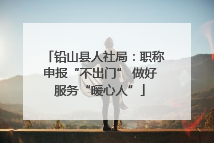铅山县人社局：职称申报“不出门” 做好服务“暖心人”