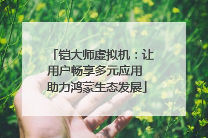 铠大师虚拟机：让用户畅享多元应用 助力鸿蒙生态发展