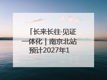 长来长往·见证一体化｜南京北站预计2027年10月开通