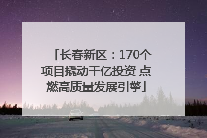 长春新区：170个项目撬动千亿投资 点燃高质量发展引擎