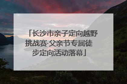 长沙市亲子定向越野挑战赛·父亲节专属徒步定向活动落幕