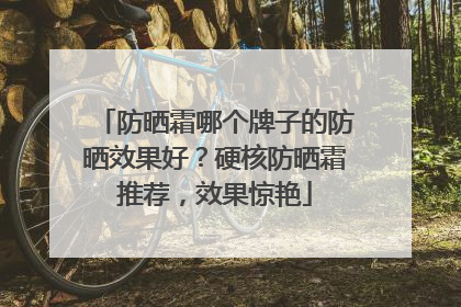防晒霜哪个牌子的防晒效果好？硬核防晒霜推荐，效果惊艳