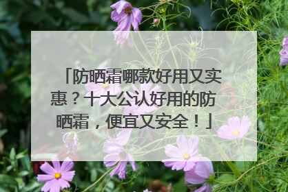 防晒霜哪款好用又实惠？十大公认好用的防晒霜，便宜又安全！