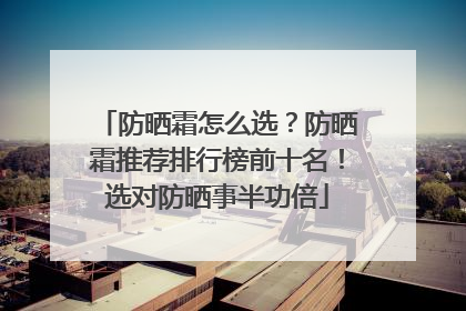 防晒霜怎么选？防晒霜推荐排行榜前十名！选对防晒事半功倍