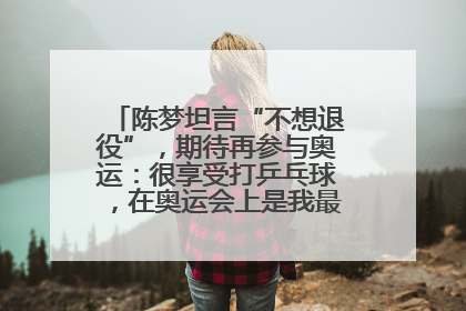 陈梦坦言“不想退役”，期待再参与奥运：很享受打乒乓球，在奥运会上是我最幸福的时候