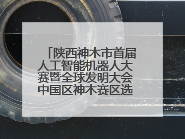 陕西神木市首届人工智能机器人大赛暨全球发明大会中国区神木赛区选拔赛隆重举行