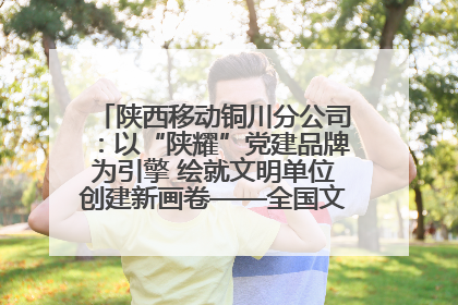 陕西移动铜川分公司：以“陕耀”党建品牌为引擎 绘就文明单位创建新画卷——全国文明单位创建纪实