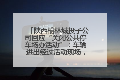 陕西榆林城投子公司回应“关闭公共停车场办活动”：车辆进出经过活动现场，为安全临时关闭