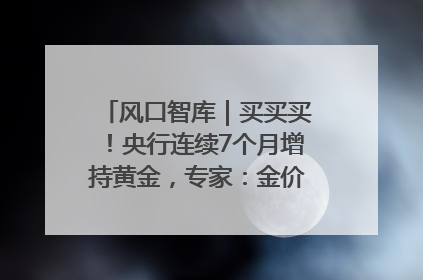 风口智库｜买买买！央行连续7个月增持黄金，专家：金价或仍易涨难跌