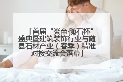首届“炎帝·随石杯”盛典暨建筑装饰行业与随县石材产业（春季）精准对接交流会落幕