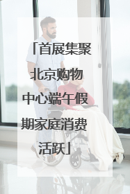 首展集聚 北京购物中心端午假期家庭消费活跃