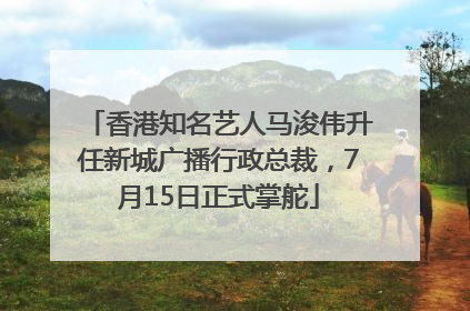 香港知名艺人马浚伟升任新城广播行政总裁，7月15日正式掌舵