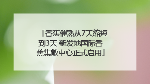 香蕉催熟从7天缩短到3天 新发地国际香蕉集散中心正式启用