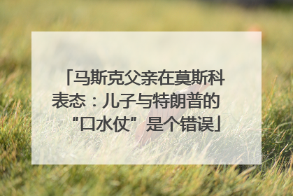 马斯克父亲在莫斯科表态：儿子与特朗普的“口水仗”是个错误