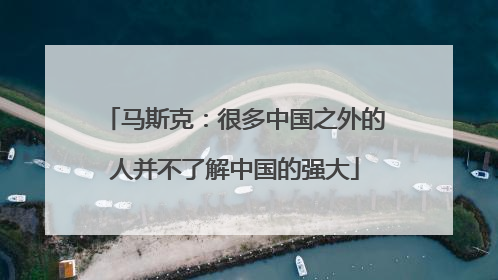 马斯克：很多中国之外的人并不了解中国的强大