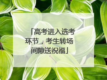 高考进入选考环节，考生转场间隙送祝福