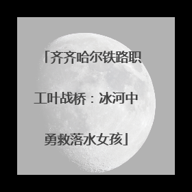 齐齐哈尔铁路职工叶战桥：冰河中勇救落水女孩