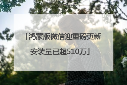 鸿蒙版微信迎重磅更新 安装量已超510万