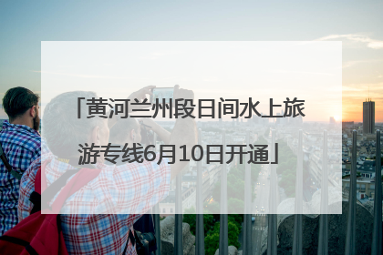 黄河兰州段日间水上旅游专线6月10日开通