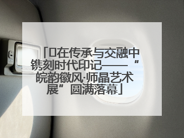 ﻿在传承与交融中镌刻时代印记——“皖韵徽风·师晶艺术展”圆满落幕
