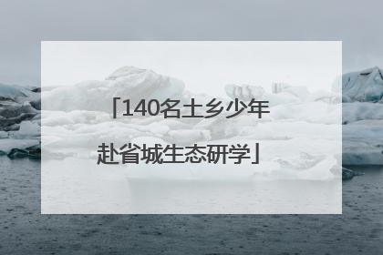 140名土乡少年赴省城生态研学