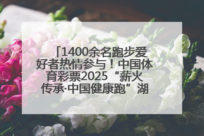 1400余名跑步爱好者热情参与！中国体育彩票2025“薪火传承·中国健康跑”湖南靖州站激情开赛