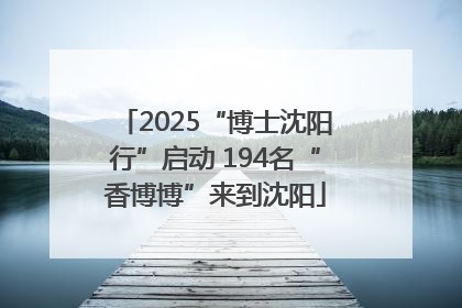 2025“博士沈阳行”启动 194名“香博博”来到沈阳