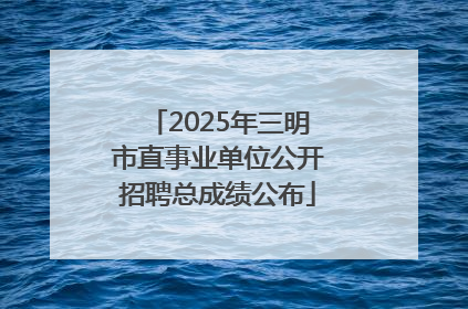 2025年三明市直事业单位公开招聘总成绩公布