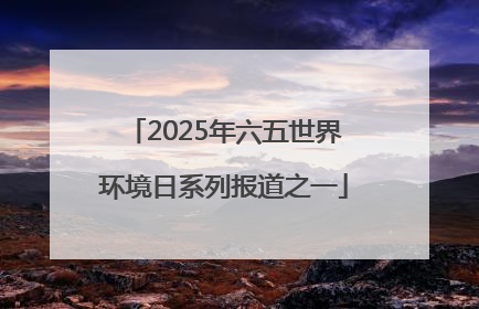 2025年六五世界环境日系列报道之一