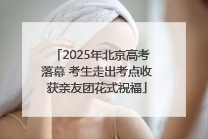 2025年北京高考落幕 考生走出考点收获亲友团花式祝福