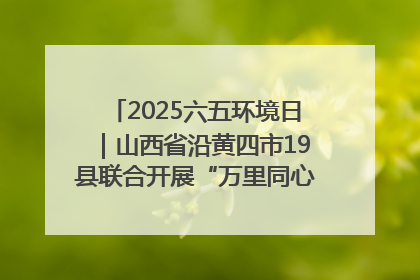 2025六五环境日｜山西省沿黄四市19县联合开展“万里同心，共护黄河”环保志愿者助力一泓清水入黄河公益活动